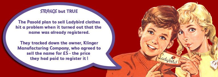 The Pasold Company's plan to sell Ladybird clothes nearly faultered before it started when they learnt that the name was already registered.  They tracked down the owner, Klinger Manufacturing Company, who agreed to sell the brand for the £5 ($7) that they had paid to register it!